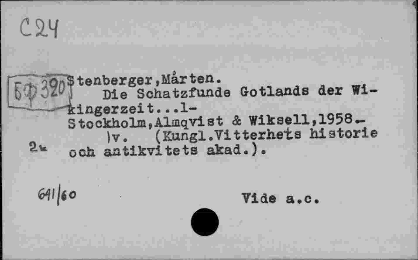 ﻿С2.Ч
+ tenberger ,Mar ten.
! Die Schatzfunde Gotlands der Wi----"'kingerzeit.. .1-
Stockholm,Almqvist & Wikseil, 1958-
)v. (Kungl.Vitterhet.s historié - och antikvitets akad«).

Vide a.c.